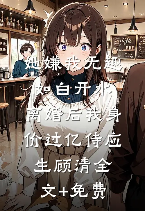 她嫌我无趣如白开水，离婚后我身价过亿侍应生顾清全文+免费