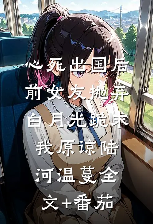 心死出国后，前女友抛弃白月光跪求我原谅陆河温蔓全文+番茄