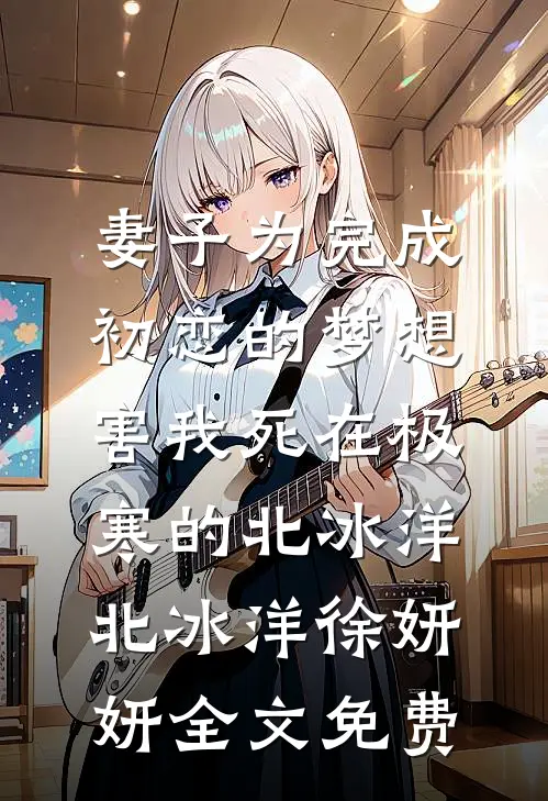 妻子为完成初恋的梦想，害我死在极寒的北冰洋北冰洋徐妍妍全文免费