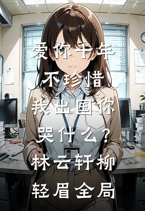 爱你十年不珍惜，我出国你哭什么？林云轩柳轻眉全局