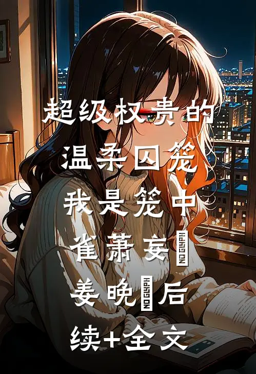 超级权贵的温柔囚笼，我是笼中雀萧妄玦姜晚婳后续+全文