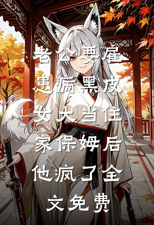 老公要雇患病黑皮女大当住家保姆后，他疯了全文免费