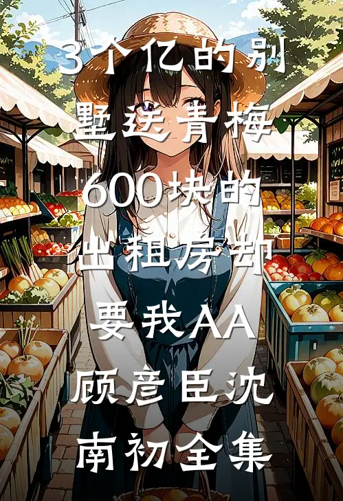 3个亿的别墅送青梅，600块的出租房却要我AA顾彦臣沈南初全集