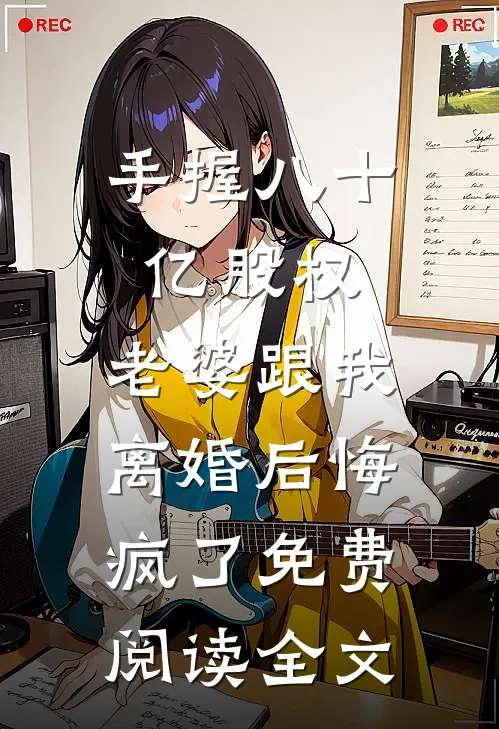 手握八十亿股权，老婆跟我离婚后悔疯了免费阅读全文