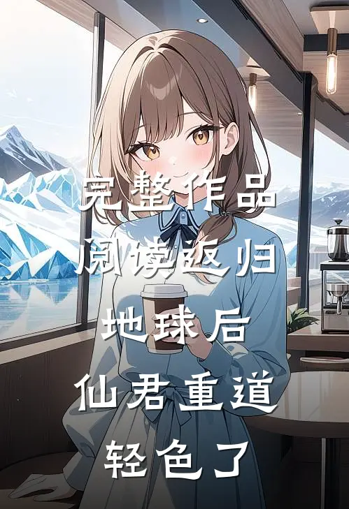 完整作品阅读返归地球后，仙君重道轻色了