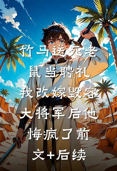 竹马送死老鼠当聘礼，我改嫁毁容大将军后他悔疯了前文+后续