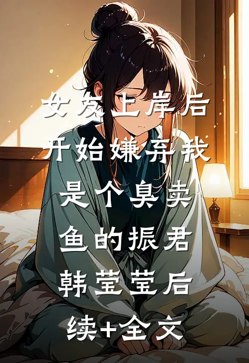 女友上岸后，开始嫌弃我是个臭卖鱼的振君韩莹莹后续+全文