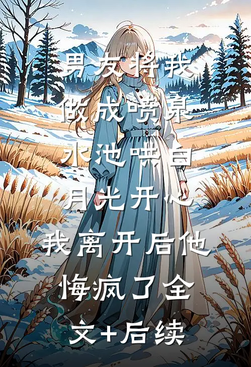 男友将我做成喷泉水池哄白月光开心，我离开后他悔疯了全文+后续