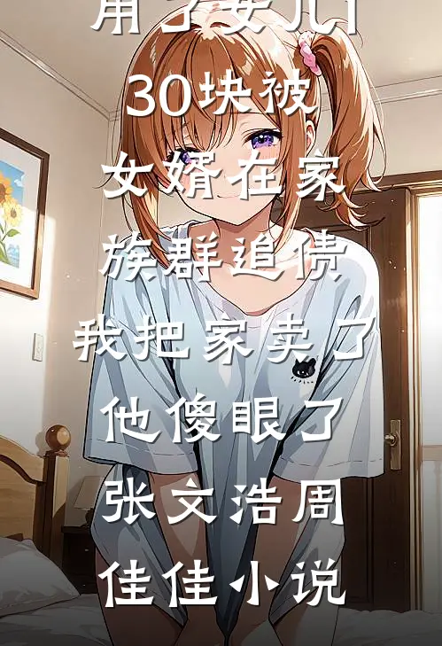 用了女儿130块被女婿在家族群追债，我把家卖了他傻眼了张文浩周佳佳小说
