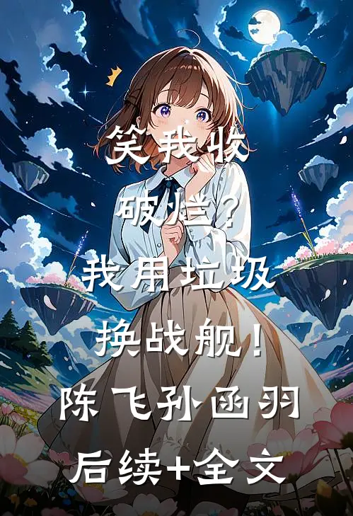 笑我收破烂？我用垃圾换战舰！陈飞孙函羽后续+全文