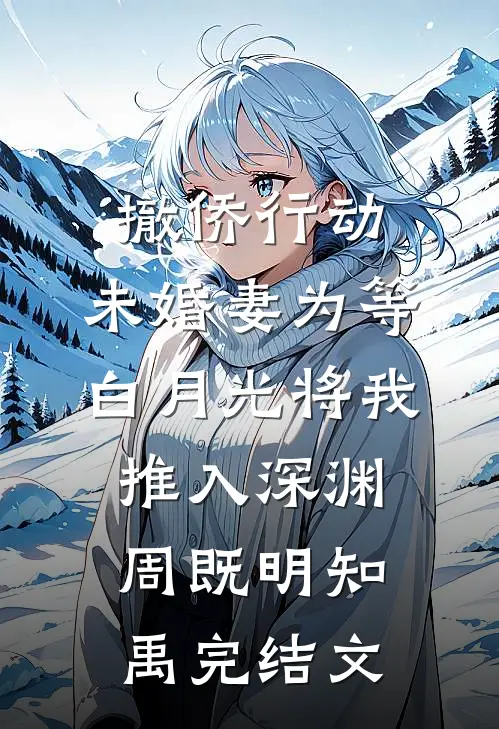 撤侨行动，未婚妻为等白月光将我推入深渊周既明知禹完结文
