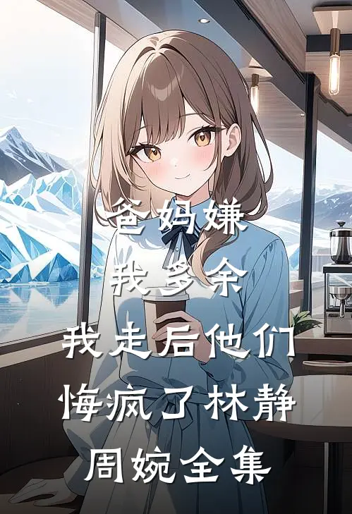爸妈嫌我多余，我走后他们悔疯了林静周婉全集