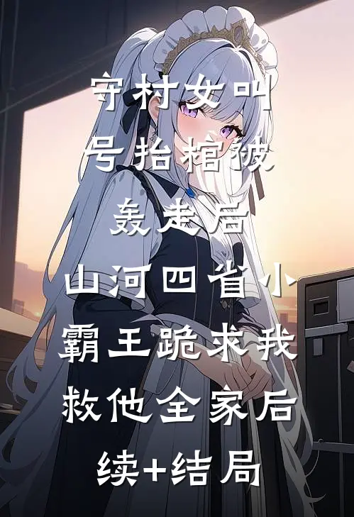 守村女叫号抬棺被轰走后，山河四省小霸王跪求我救他全家后续+结局
