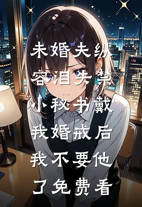 未婚夫纵容泪失禁小秘书戴我婚戒后，我不要他了免费看