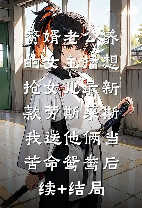 赘婿老公养的女主播想抢女儿最新款劳斯莱斯，我送他俩当苦命鸳鸯后续+结局