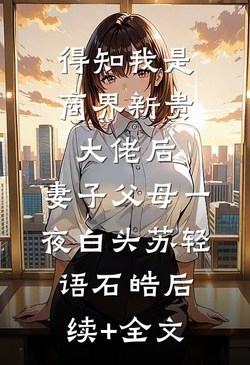 得知我是商界新贵大佬后，妻子父母一夜白头苏轻语石皓后续+全文