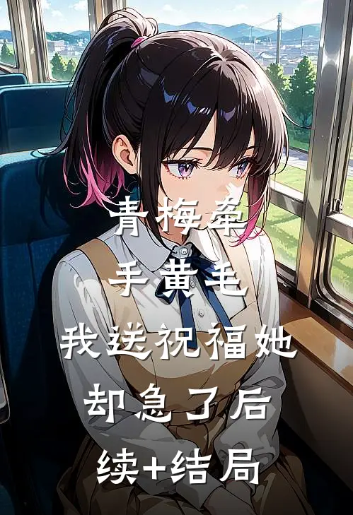 青梅牵手黄毛，我送祝福她却急了后续+结局