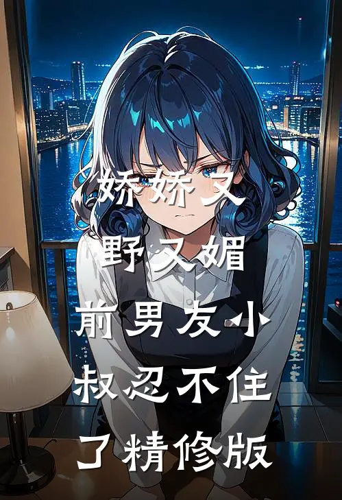 娇娇又野又媚，前男友小叔忍不住了精修版