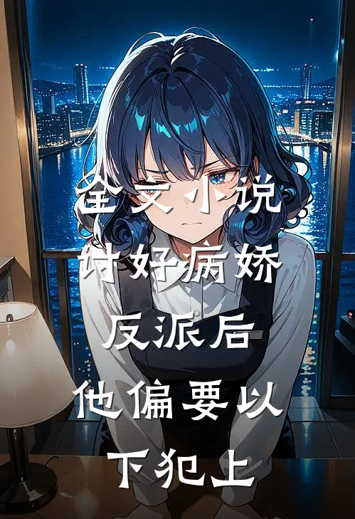 全文小说讨好病娇反派后，他偏要以下犯上