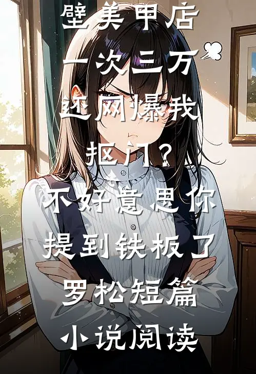 男友家隔壁美甲店一次三万，还网爆我抠门？不好意思你提到铁板了罗松短篇小说阅读
