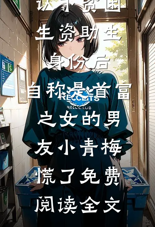 认下贫困生资助生身份后，自称是首富之女的男友小青梅慌了免费阅读全文