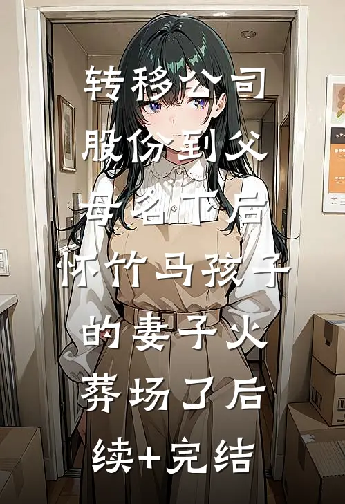 转移公司股份到父母名下后，怀竹马孩子的妻子火葬场了后续+完结