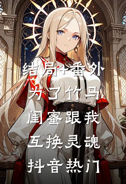 结局+番外为了竹马，闺蜜跟我互换灵魂抖音热门