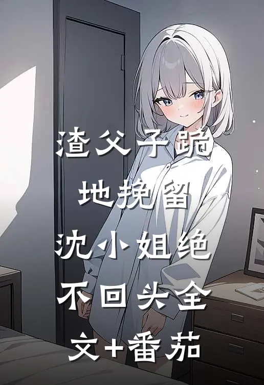 渣父子跪地挽留，沈小姐绝不回头全文+番茄