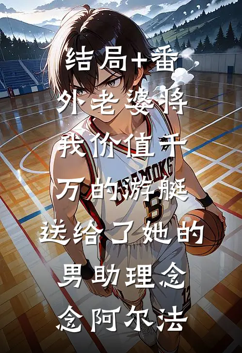 结局+番外老婆将我价值千万的游艇，送给了她的男助理念念阿尔法