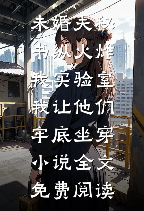 未婚夫秘书纵火炸我实验室，我让他们牢底坐穿小说全文免费阅读