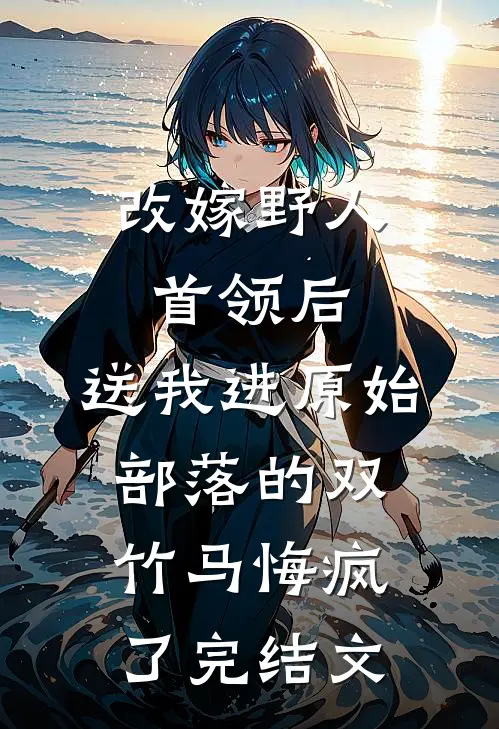 改嫁野人首领后，送我进原始部落的双竹马悔疯了完结文
