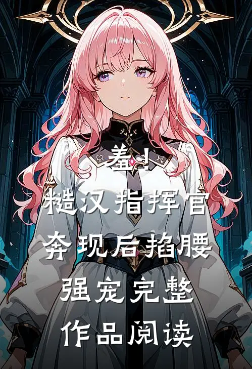 羞！糙汉指挥官奔现后，掐腰强宠完整作品阅读