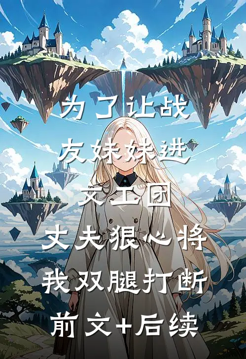 为了让战友妹妹进文工团，丈夫狠心将我双腿打断前文+后续