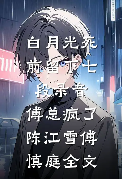 白月光死前留下七段录音，傅总疯了陈江雪傅慎庭全文
