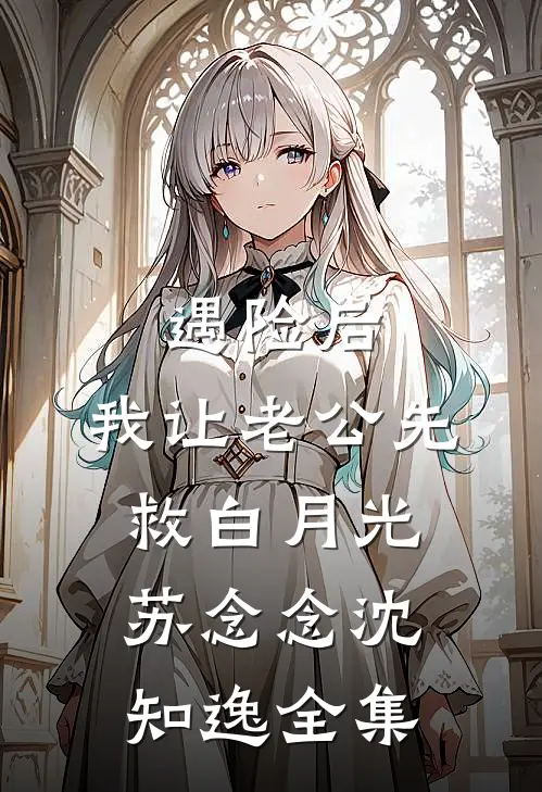遇险后，我让老公先救白月光苏念念沈知逸 全集