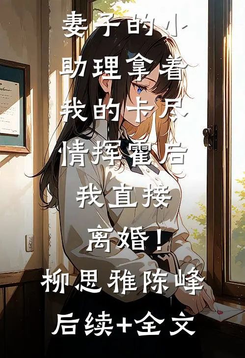 妻子的小助理拿着我的卡尽情挥霍后，我直接离婚！柳思雅陈峰后续+全文