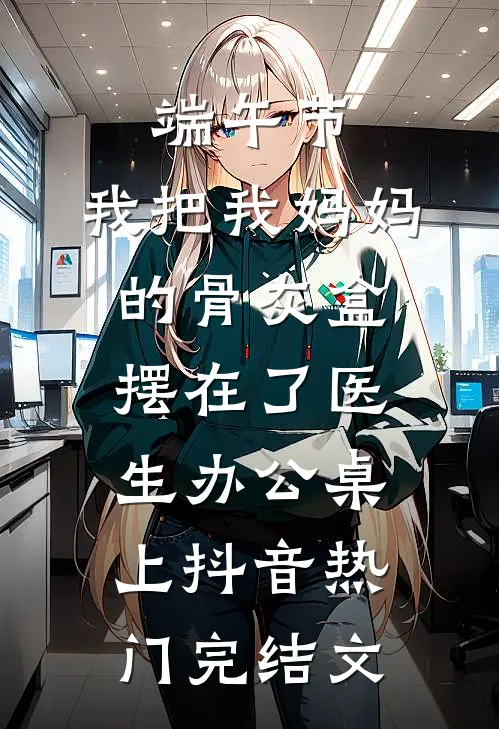 端午节，我把我妈妈的骨灰盒摆在了医生办公桌上抖音热门完结文