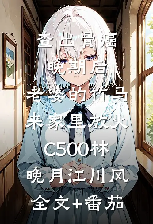查出骨癌晚期后，老婆的竹马来家里放火C500林晚月江川风全文+番茄