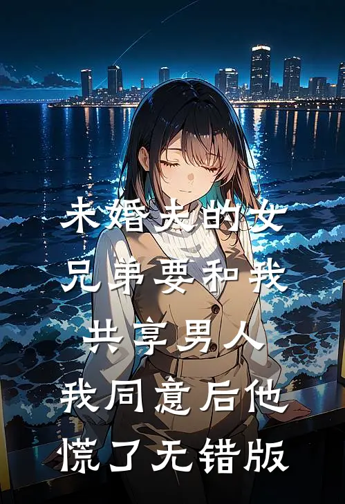 未婚夫的女兄弟要和我共享男人，我同意后他慌了无错版