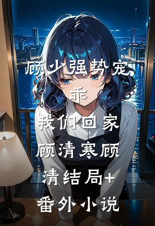 顾少强势宠：乖，我们回家顾清寒顾清结局+番外小说