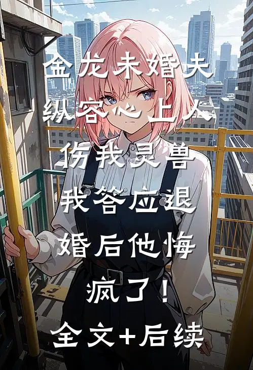 金龙未婚夫纵容心上人伤我灵兽，我答应退婚后他悔疯了！全文+后续