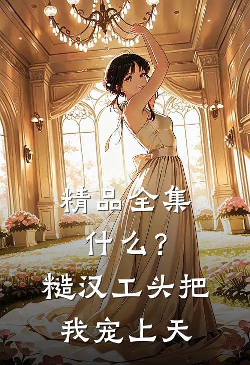 精品全集什么？糙汉工头把我宠上天
