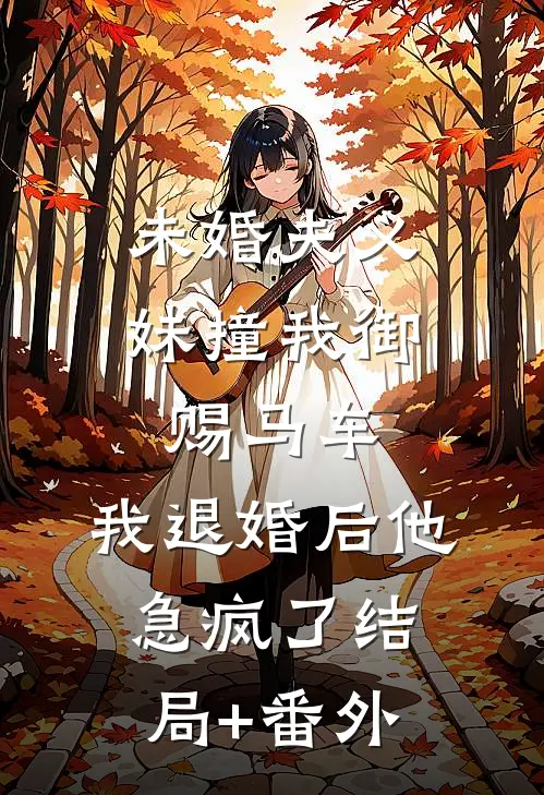 未婚夫义妹撞我御赐马车，我退婚后他急疯了结局+番外