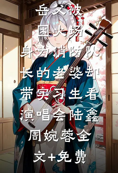 岳父被困火场，身为消防队长的老婆却带实习生看演唱会陆鑫周婉蓉全文+免费