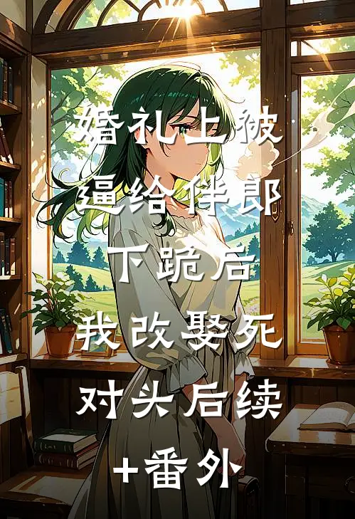 婚礼上被逼给伴郎下跪后，我改娶死对头后续+番外