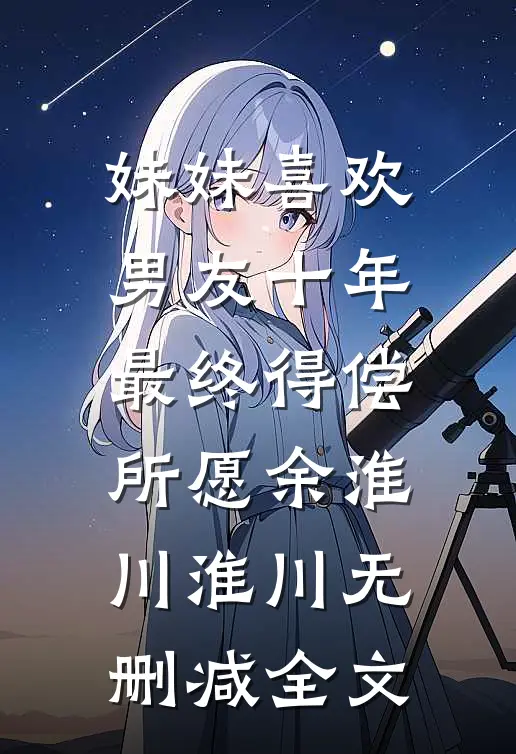 妹妹喜欢男友十年，最终得偿所愿余淮川淮川无删减全文