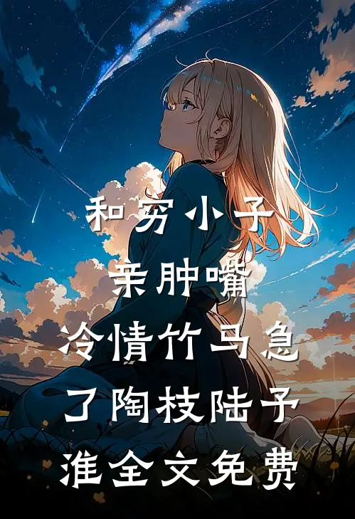 和穷小子亲肿嘴，冷情竹马急了陶枝陆予淮全文免费