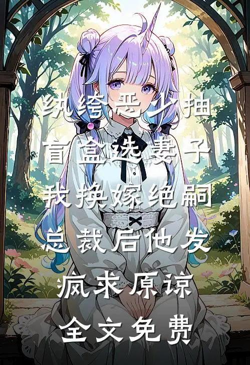 纨绔恶少抽盲盒选妻子，我换嫁绝嗣总裁后他发疯求原谅全文免费