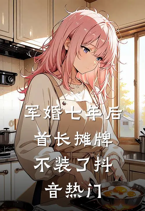 军婚七年后，首长摊牌不装了抖音热门