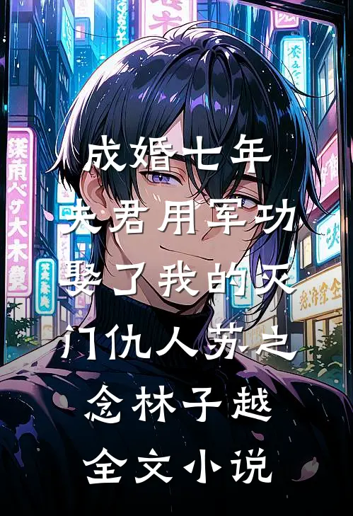 成婚七年，夫君用军功娶了我的灭门仇人苏之念林子越全文小说